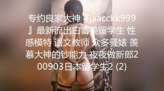 专约良家大神『jaacckk999』最新流出白富美留学生 性感模特 语文教师 众多骚婊 羡慕大神的钞能力 夜夜做新郎200903日本留学生2 (2)