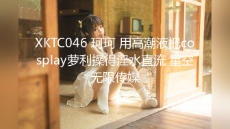 XKTC046 珂珂 用高潮液把cosplay萝利操得淫水直流 星空无限传媒