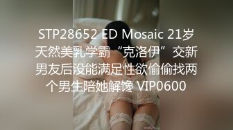 STP28652 ED Mosaic 21岁天然美乳学霸“克洛伊”交新男友后没能满足性欲偷偷找两个男生陪她解馋 VIP0600