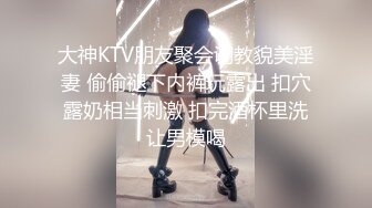 大神KTV朋友聚会调教貌美淫妻 偷偷褪下内裤玩露出 扣穴露奶相当刺激 扣完酒杯里洗让男模喝