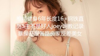 推特健身6年长度16+钢铁直男S主不是好人joey调教记录暴操征服各路良家反差美女