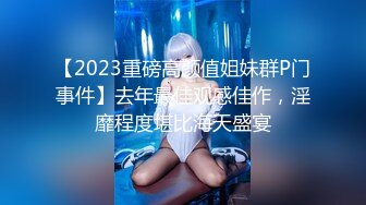 【2023重磅高颜值姐妹群P门事件】去年最佳观感佳作，淫靡程度堪比海天盛宴