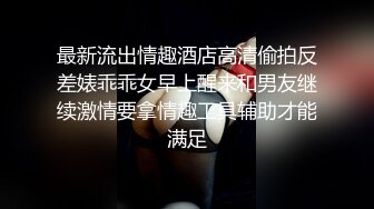 最新流出情趣酒店高清偷拍反差婊乖乖女早上醒来和男友继续激情要拿情趣工具辅助才能满足